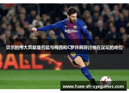 贝尔的伟大贡献是否能与梅西和C罗并肩探讨他在足坛的地位 贝尔的伟大贡献是否能与梅西和C罗并肩探讨他在足坛的地位