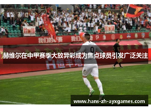 赫维尔在中甲赛季大放异彩成为焦点球员引发广泛关注 赫维尔在中甲赛季大放异彩成为焦点球员引发广泛关注