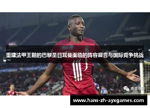 重建法甲王朝的巴黎圣日耳曼面临的阵容磨合与国际竞争挑战 重建法甲王朝的巴黎圣日耳曼面临的阵容磨合与国际竞争挑战