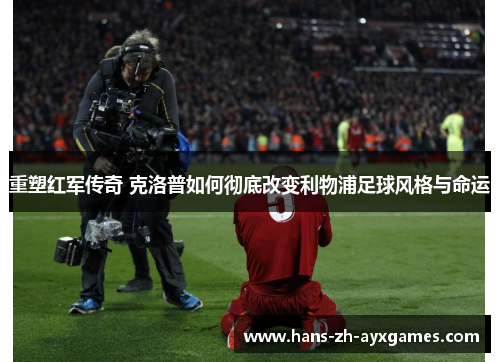 重塑红军传奇 克洛普如何彻底改变利物浦足球风格与命运 重塑红军传奇 克洛普如何彻底改变利物浦足球风格与命运