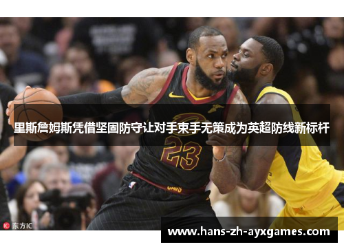 里斯詹姆斯凭借坚固防守让对手束手无策成为英超防线新标杆 里斯詹姆斯凭借坚固防守让对手束手无策成为英超防线新标杆