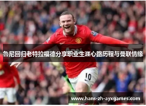 鲁尼回归老特拉福德分享职业生涯心路历程与曼联情缘