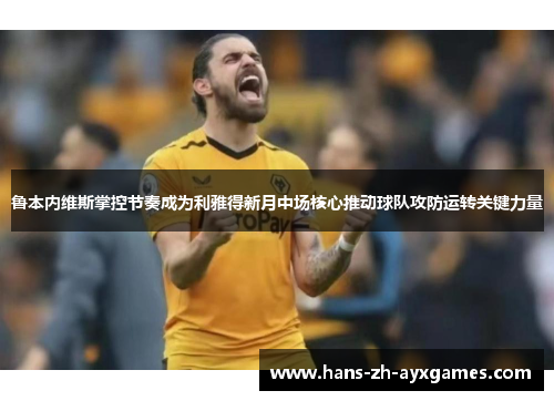 鲁本内维斯掌控节奏成为利雅得新月中场核心推动球队攻防运转关键力量