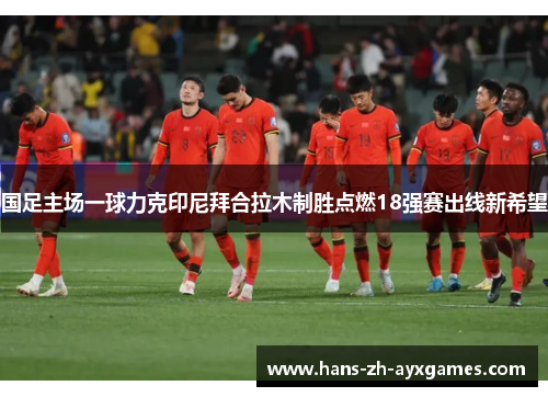 国足主场一球力克印尼拜合拉木制胜点燃18强赛出线新希望