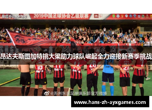 昂达夫斯图加特挑大梁助力球队崛起全力迎接新赛季挑战