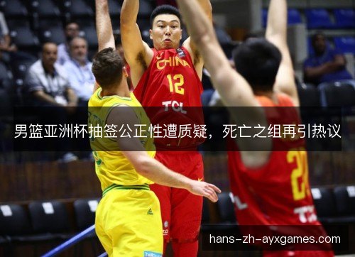 男篮亚洲杯抽签公正性遭质疑，死亡之组再引热议